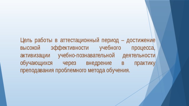  Цель работы в аттестационный период – достижение высокой эффективности учебного процесса, активизации учебно-познавательной деятельности обучающихся через внедрение в практику преподавания проблемного метода обучения. 