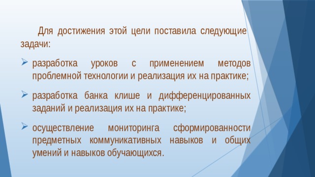   Для достижения этой цели поставила следующие задачи: разработка уроков с применением методов проблемной технологии и реализация их на практике; разработка банка клише и дифференцированных заданий и реализация их на практике; осуществление мониторинга сформированности предметных коммуникативных навыков и общих умений и навыков обучающихся. 