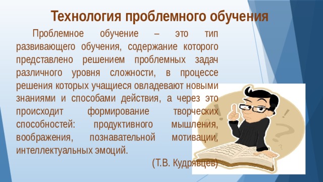 Технология проблемного обучения  Проблемное обучение – это тип развивающего обучения, содержание которого представлено решением проблемных задач различного уровня сложности, в процессе решения которых учащиеся овладевают новыми знаниями и способами действия, а через это происходит формирование творческих способностей: продуктивного мышления, воображения, познавательной мотивации, интеллектуальных эмоций. (Т.В. Кудрявцев) 