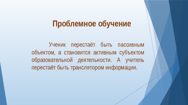 Проблемное обучение  Ученик перестаёт быть пассивным объектом, а становится активным субъектом образовательной деятельности. А учитель перестаёт быть транслятором информации. 