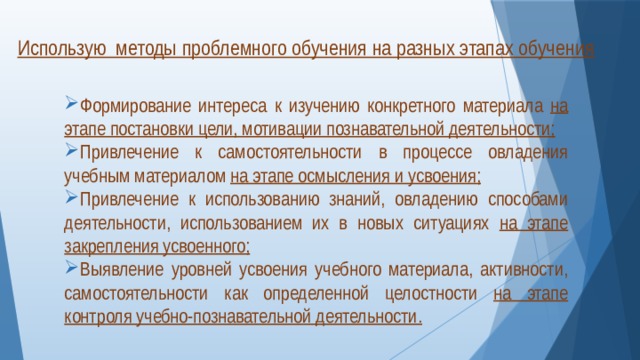 Использую методы проблемного обучения на разных этапах обучения  Формирование интереса к изучению конкретного материала на этапе постановки цели, мотивации познавательной деятельности; Привлечение к самостоятельности в процессе овладения учебным материалом на этапе осмысления и усвоения; Привлечение к использованию знаний, овладению способами деятельности, использованием их в новых ситуациях на этапе закрепления усвоенного; Выявление уровней усвоения учебного материала, активности, самостоятельности как определенной целостности на этапе контроля учебно-познавательной деятельности.  