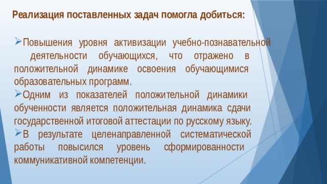 Реализация поставленных задач помогла добиться:   Повышения уровня активизации учебно-познавательной  деятельности обучающихся, что отражено в  положительной динамике освоения обучающимися  образовательных программ. Одним из показателей положительной динамики  обученности является положительная динамика сдачи  государственной итоговой аттестации по русскому языку. В результате целенаправленной систематической  работы повысился уровень сформированности  коммуникативной компетенции.  