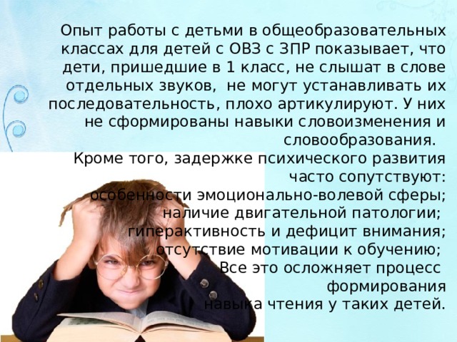 Опыт работы с детьми в общеобразовательных классах для детей с ОВЗ с ЗПР показывает, что дети, пришедшие в 1 класс, не слышат в слове отдельных звуков, не могут устанавливать их последовательность, плохо артикулируют. У них не сформированы навыки словоизменения и словообразования. Кроме того, задержке психического развития часто сопутствуют: особенности эмоционально-волевой сферы; наличие двигательной патологии; гиперактивность и дефицит внимания; отсутствие мотивации к обучению; Все это осложняет процесс формирования  навыка чтения у таких детей. 