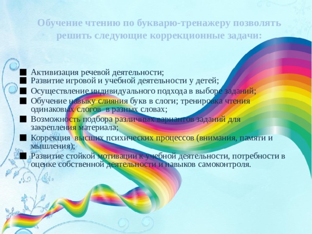 Обучение чтению по букварю-тренажеру позволять решить следующие коррекционные задачи: Активизация речевой деятельности; Развитие игровой и учебной деятельности у детей; Осуществление индивидуального подхода в выборе заданий; Обучение навыку слияния букв в слоги; тренировка чтения одинаковых слогов в разных словах; Возможность подбора различных вариантов заданий для закрепления материала; Коррекция высших психических процессов (внимания, памяти и мышления); Развитие стойкой мотивации к учебной деятельности, потребности в оценке собственной деятельности и навыков самоконтроля. 