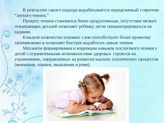  В результате такого подхода вырабатывается определенный стереотип “легкого чтения.”  Процесс чтения становится более продуктивным, отсутствие мелких отвлекающих деталей позволяет ребенку легче сконцентрироваться на задании.  Большое количество похожих слов способствуют более прочному запоминанию и позволяет быстрее выработать навык чтения.  Механизм формирования и коррекции навыков послогового чтения у детей с ограниченными возможностями здоровья строится на упражнениях, направленных на развитие высших психических процессов (внимания, памяти, мышления и речи). 