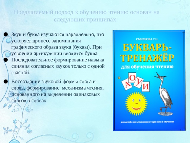 Предлагаемый подход к обучению чтению основан на следующих принципах: Звук и буква изучаются параллельно, что ускоряет процесс запоминания графического образа звука (буквы). При усвоении артикуляции вводится буква. Последовательное формирование навыка слияния согласных звуков только с одной гласной. Воссоздание звуковой формы слога и слова, формирование механизма чтения, основанного на выделении одинаковых слогов в словах. 