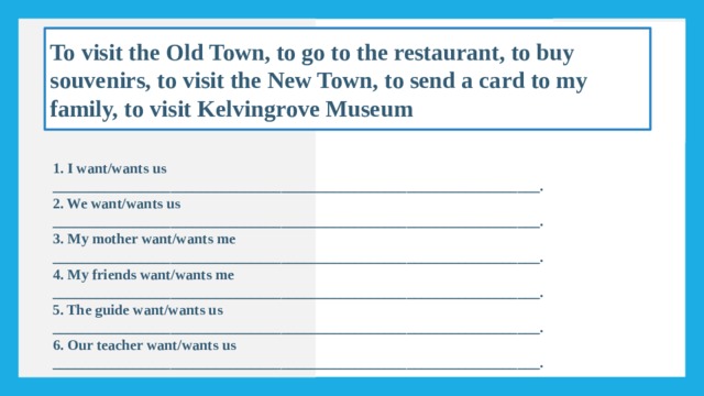 To visit the Old Town, to go to the restaurant, to buy souvenirs, to visit the New Town, to send a card to my family, to visit Kelvingrove Museum 1. I want/wants us __________________________________________________________________. 2. We want/wants us __________________________________________________________________. 3. My mother want/wants me __________________________________________________________________. 4. My friends want/wants me __________________________________________________________________. 5. The guide want/wants us __________________________________________________________________. 6. Our teacher want/wants us __________________________________________________________________. 