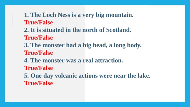 1. The Loch Ness is a very big mountain. True/False 2. It is situated in the north of Scotland. True/False 3. The monster had a big head, a long body. True/False 4. The monster was a real attraction. True/False 5. One day volcanic actions were near the lake. True/False   