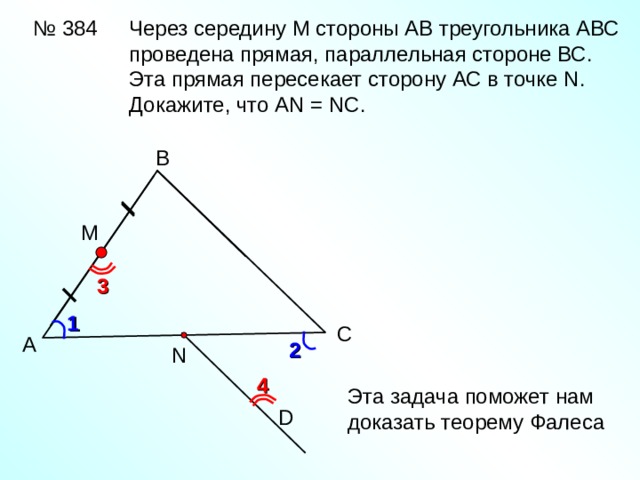 № 384 Через середину М стороны АВ треугольника АВС проведена прямая, параллельная стороне ВС. Эта прямая пересекает сторону АС в точке N . Докажите, что AN = NC . В М 3 1 С А 2 N 4 Эта задача поможет нам доказать теорему Фалеса D 