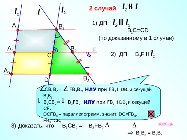 l 1 II  l 2 случай l 2 l 1 l l 2 II  l 1 ДП :    B 1 C=CD   (по доказанному в 1 случае) А 1 В 1 А 2 В 2 F 2) ДП :  B 3 F II l 2    С А 3 В 3 D  СВ 1 В 2 = FB 3 B 2 , НЛУ при FB 3 II DB 1 и секущей В 1 В 3 . В 1 СВ 2 = B 3 FB 2 , НЛУ при FB 3 II DB 1 и секущей С F . DCF В 3 – параллелограмм, значит, DC=FB 3 . FB 3 =CB 1  Доказать, что В 1 СВ 2 = В 3 FB 2   помощь В 1 В 2 = В 3 В 4 