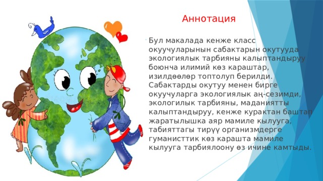  Аннотация Бул макалада кенже класс окуучуларынын сабактарын окутууда экологиялык тарбияны калыптандыруу боюнча илимий көз караштар, изилдөөлөр топтолуп берилди. Сабактарды окутуу менен бирге окуучуларга экологиялык аң-сезимди, экологилык тарбияны, маданиятты калыптандыруу, кенже курактан баштап жаратылышка аяр мамиле кылууга, табияттагы тирүү организмдерге гуманисттик көз карашта мамиле кылууга тарбиялоону өз ичине камтыды. 