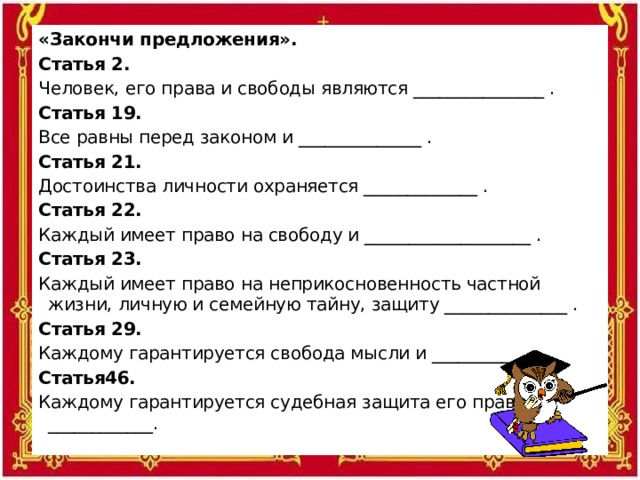 «Закончи предложения». Статья 2. Человек, его права и свободы являются _______________ . Статья 19. Все равны перед законом и ______________ . Статья 21. Достоинства личности охраняется _____________ . Статья 22. Каждый имеет право на свободу и ___________________ . Статья 23. Каждый имеет право на неприкосновенность частной жизни, личную и семейную тайну, защиту ______________ . Статья 29. Каждому гарантируется свобода мысли и __________. Статья46. Каждому гарантируется судебная защита его прав и ____________.