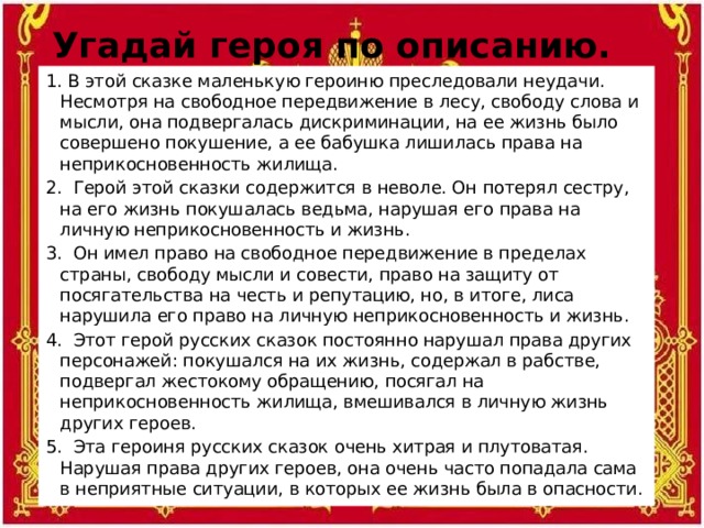 Угадай героя по описанию. 1. В этой сказке маленькую героиню преследовали неудачи. Несмотря на свободное передвижение в лесу, свободу слова и мысли, она подвергалась дискриминации, на ее жизнь было совершено покушение, а ее бабушка лишилась права на неприкосновенность жилища. 2. Герой этой сказки содержится в неволе. Он потерял сестру, на его жизнь покушалась ведьма, нарушая его права на личную неприкосновенность и жизнь. 3. Он имел право на свободное передвижение в пределах страны, свободу мысли и совести, право на защиту от посягательства на честь и репутацию, но, в итоге, лиса нарушила его право на личную неприкосновенность и жизнь. 4. Этот герой русских сказок постоянно нарушал права других персонажей: покушался на их жизнь, содержал в рабстве, подвергал жестокому обращению, посягал на неприкосновенность жилища, вмешивался в личную жизнь других героев. 5. Эта героиня русских сказок очень хитрая и плутоватая. Нарушая права других героев, она очень часто попадала сама в неприятные ситуации, в которых ее жизнь была в опасности.