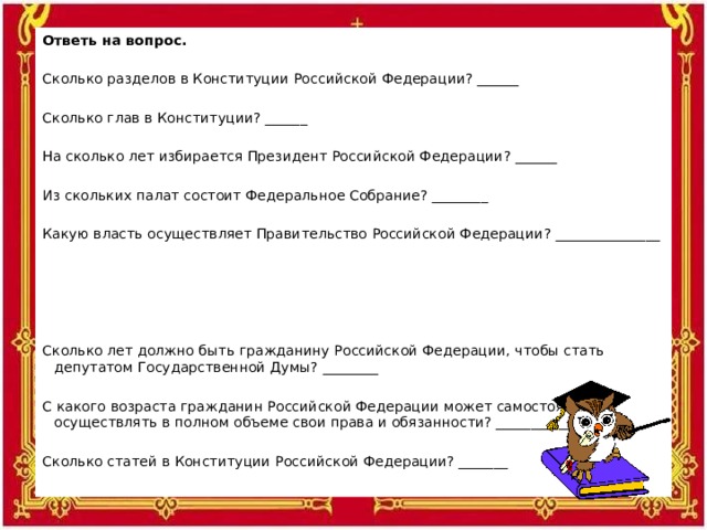 Ответь на вопрос.    Сколько разделов в Конституции Российской Федерации? ______   Сколько глав в Конституции? ______   На сколько лет избирается Президент Российской Федерации? ______   Из скольких палат состоит Федеральное Собрание? ________   Какую власть осуществляет Правительство Российской Федерации? _______________   Сколько лет должно быть гражданину Российской Федерации, чтобы стать депутатом Государственной Думы? ________   С какого возраста гражданин Российской Федерации может самостоятельно осуществлять в полном объеме свои права и обязанности? ___________   Сколько статей в Конституции Российской Федерации? _______