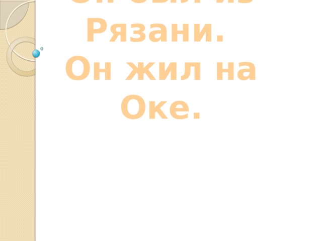 Он был из Рязани.  Он жил на Оке.