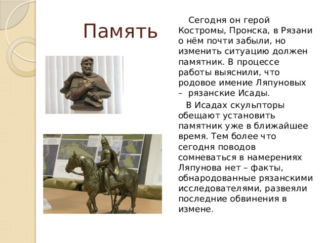 Память  Сегодня он герой Костромы, Пронска, в Рязани о нём почти забыли, но изменить ситуацию должен памятник. В процессе работы выяснили, что родовое имение Ляпуновых – рязанские Исады.  В Исадах скульпторы обещают установить памятник уже в ближайшее время. Тем более что сегодня поводов сомневаться в намерениях Ляпунова нет – факты, обнародованные рязанскими исследователями, развеяли последние обвинения в измене.