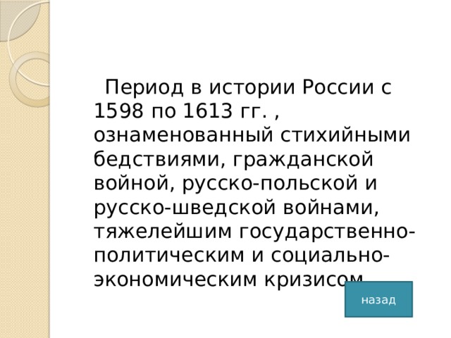 Период в истории России с 1598 по 1613 гг. , ознаменованный стихийными бедствиями, гражданской войной, русско-польской и русско-шведской войнами, тяжелейшим государственно-политическим и социально-экономическим кризисом. назад