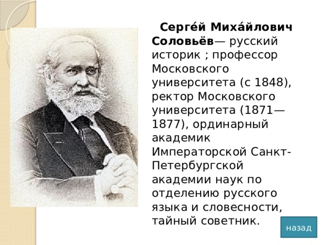 Серге́й Миха́йлович Соловьёв — русский историк ; профессор Московского университета (с 1848), ректор Московского университета (1871—1877), ординарный академик Императорской Санкт-Петербургской академии наук по отделению русского языка и словесности, тайный советник. назад