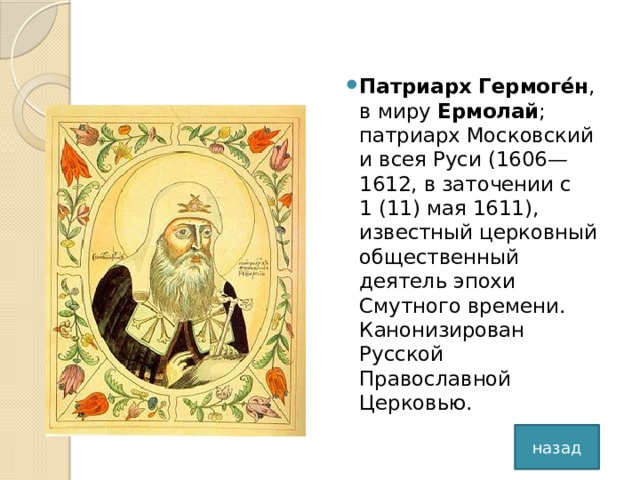 Патриарх Гермоге́н , в миру Ермолай ; патриарх Московский и всея Руси (1606—1612, в заточении с 1 (11) мая 1611), известный церковный общественный деятель эпохи Смутного времени. Канонизирован Русской Православной Церковью.