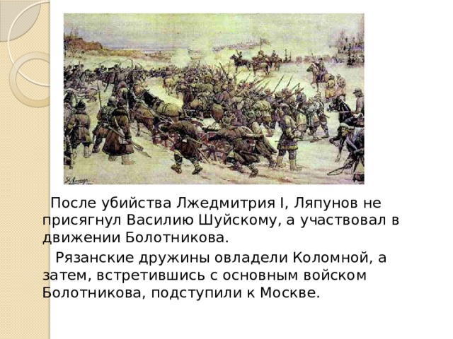 После убийства Лжедмитрия I, Ляпунов не присягнул Василию Шуйскому, а участвовал в движении Болотникова.  Рязанские дружины овладели Коломной, а затем, встретившись с основным войском Болотникова, подступили к Москве.