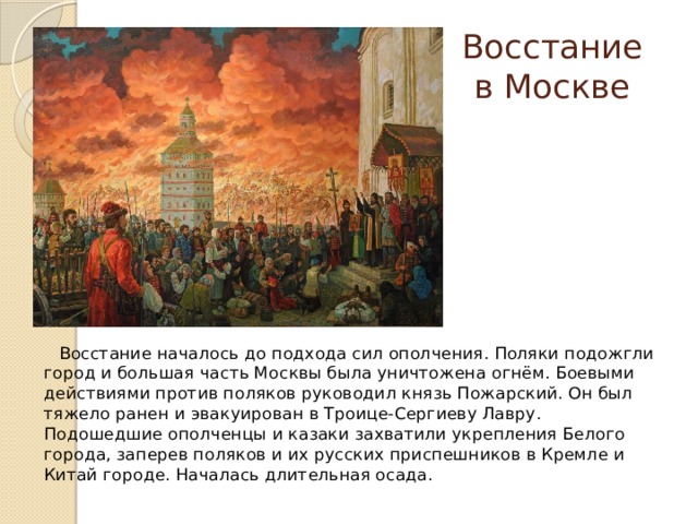 Восстание в Москве  Восстание началось до подхода сил ополчения. Поляки подожгли город и большая часть Москвы была уничтожена огнём. Боевыми действиями против поляков руководил князь Пожарский. Он был тяжело ранен и эвакуирован в Троице-Сергиеву Лавру. Подошедшие ополченцы и казаки захватили укрепления Белого города, заперев поляков и их русских приспешников в Кремле и Китай городе. Началась длительная осада.