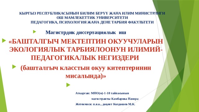 КЫРГЫЗ РЕСПУБЛИКАСЫНЫН БИЛИМ БЕРҮҮ ЖАНА ИЛИМ МИНИСТРЛИГИ  ОШ МАМЛЕКЕТТИК УНИВЕРСИТЕТИ  ПЕДАГОГИКА, ПСИХОЛОГИЯ ЖАНА ДЕНЕ ТАРБИЯ ФАКУЛЬТЕТИ   Магистрдик диссертациялык иш «БАШТАЛГЫЧ МЕКТЕПТИН ОКУУЧУЛАРЫН ЭКОЛОГИЯЛЫК ТАРБИЯЛООНУН ИЛИМИЙ-ПЕДАГОГИКАЛЫК НЕГИЗДЕРИ (башталгыч класстын окуу китептеринин мисалында)»    Аткарган: МНО(м)-1-18 тайпасынын  магистранты Камбарова Назира  Жетекчиси: п.и.к., доцент Колдошев М.К.  