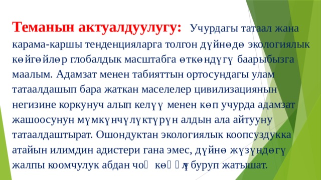 Теманын актуалдуулугу: Учурдагы татаал жана карама-каршы тенденцияларга толгон дүйнөдө экологиялык көйгөйлөр глобалдык масштабга өткөндүгү баарыбызга маалым. Адамзат менен табияттын ортосундагы улам татаалдашып бара жаткан маселелер цивилизациянын негизине коркунуч алып келүү менен көп учурда адамзат жашоосунун мүмкүнчүлүктүрүн алдын ала айтууну татаалдаштырат. Ошондуктан экологиялык коопсуздукка атайын илимдин адистери гана эмес, дүйнө жүзүндөгү жалпы коомчулук абдан чоӊ көӊүл буруп жатышат. 