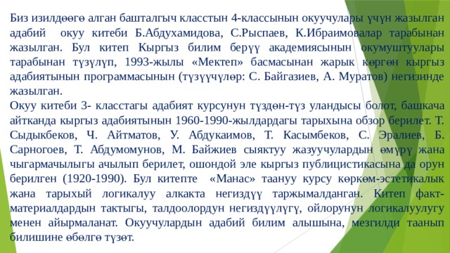 Биз изилдөөгө алган башталгыч класстын 4-классынын окуучулары үчүн жазылган адабий окуу китеби Б.Абдухамидова, С.Рыспаев, К.Ибраимовалар тарабынан жазылган. Бул китеп Кыргыз билим берүү академиясынын окумуштуулары тарабынан түзүлүп, 1993-жылы «Мектеп» басмасынан жарык көргөн кыргыз адабиятынын программасынын (түзүүчүлөр: С. Байгазиев, А. Муратов) негизинде жазылган. Окуу китеби 3- класстагы адабият курсунун түздөн-түз уландысы болот, башкача айтканда кыргыз адабиятынын 1960-1990-жылдардагы тарыхына обзор берилет. Т. Сыдыкбеков, Ч. Айтматов, У. Абдукаимов, Т. Касымбеков, С. Эралиев, Б. Сарногоев, Т. Абдумомунов, М. Байжиев сыяктуу жазуучулардын өмүрү жана чыгармачылыгы ачылып берилет, ошондой эле кыргыз публицистикасына да орун берилген (1920-1990). Бул китепте «Манас» таануу курсу көркөм-эстетикалык жана тарыхый логикалуу алкакта негиздүү таржымалданган. Китеп факт-материалдардын тактыгы, талдоолордун негиздүүлүгү, ойлорунун логикалуулугу менен айырмаланат. Окуучулардын адабий билим алышына, мезгилди таанып билишине өбөлгө түзөт. 