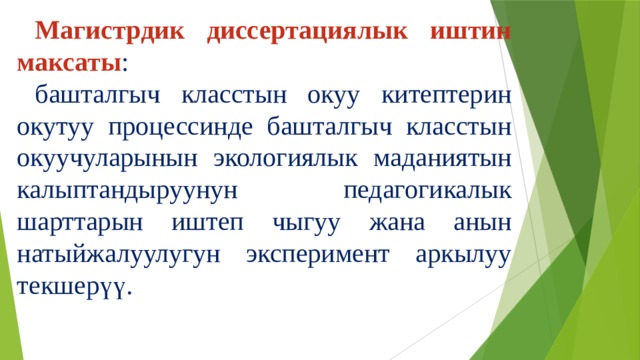 Магистрдик диссертациялык иштин максаты : башталгыч класстын окуу китептерин окутуу процессинде башталгыч класстын окуучуларынын экологиялык маданиятын калыптандыруунун педагогикалык шарттарын иштеп чыгуу жана анын натыйжалуулугун эксперимент аркылуу текшерүү. 