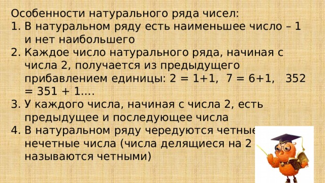 Особенности натурального ряда чисел: В натуральном ряду есть наименьшее число – 1 и нет наибольшего Каждое число натурального ряда, начиная с числа 2, получается из предыдущего прибавлением единицы: 2 = 1+1, 7 = 6+1, 352 = 351 + 1…. У каждого числа, начиная с числа 2, есть предыдущее и последующее числа В натуральном ряду чередуются четные и нечетные числа (числа делящиеся на 2 называются четными) 