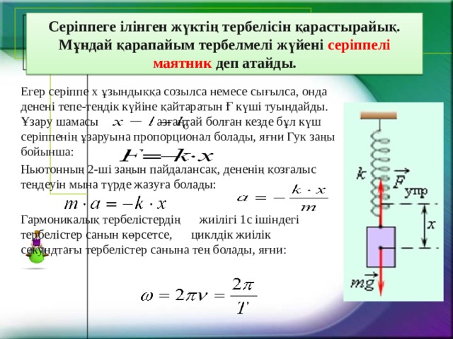   Серіппеге ілінген жүктің тербелісін қарастырайық.  Мұндай қарапайым тербелмелі жүйені серіппелі маятник деп атайды.   Егер серіппе х ұзындыққа созылса немесе сығылса, онда денені тепе-теңдік күйіне қайтаратын Ғ күші туындайды. Ұзару шамасы    азғантай болған кезде бұл күш серіппенің ұзаруына пропорционал болады, яғни Гук заңы бойынша: Ньютонның 2-ші заңын пайдалансақ, дененің қозғалыс теңдеуін мына түрде жазуға болады: Гармоникалық тербелістердің жиілігі 1с ішіндегі тербелістер санын көрсетсе, циклдік жиілік секундтағы тербелістер санына тең болады, яғни : 
