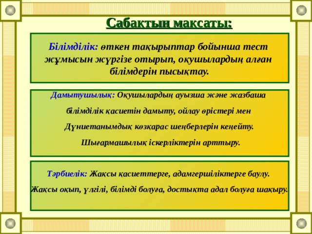 Сабақтың мақсаты: Білімділік: өткен тақырыптар бойынша тест жұмысын жүргізе отырып, оқушылардың алған білімдерін пысықтау. Дамытушылық: Оқушылардың ауызша және жазбаша білімділік қасиетін дамыту, ойлау өрістері мен Дүниетанымдық көзқарас шеңберлерін кеңейту.  Шығармашылық іскерліктерін арттыру.  Тәрбиелік: Жақсы қасиеттерге, адамгершіліктерге баулу. Жақсы оқып, үлгілі, білімді болуға, достықта адал болуға шақыру.  