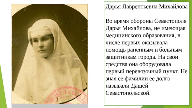 Дарья Лаврентьевна Михайлова  Во время обороны Севастополя Дарья Михайлова, не имеющая медицинского образования, в числе первых оказывала помощь раненным и больным защитникам города. На свои средства она оборудовала первый перевязочный пункт. Не зная ее фамилии ее долго называли Дашей Севастопольской. 