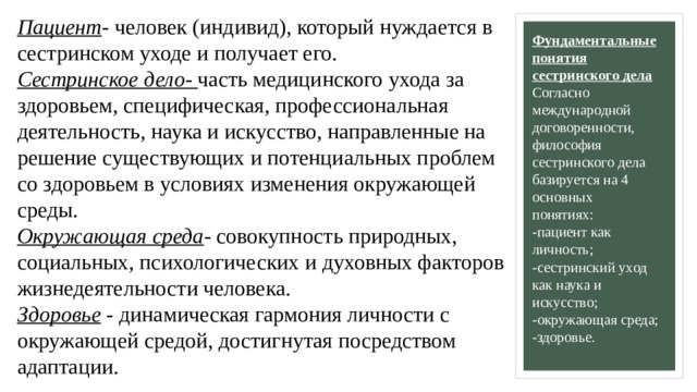 Пациент - человек (индивид), который нуждается в сестринском уходе и получает его.  Сестринское дело- часть медицинского ухода за здоровьем, специфическая, профессиональная деятельность, наука и искусство, направленные на решение существующих и потенциальных проблем со здоровьем в условиях изменения окружающей среды.  Окружающая среда - совокупность природных, социальных, психологических и духовных факторов жизнедеятельности человека.  Здоровье - динамическая гармония личности с окружающей средой, достигнутая посредством адаптации.   Фундаментальные понятия сестринского дела  Согласно международной договоренности, философия сестринского дела базируется на 4 основных понятиях:   -пациент как личность;  -сестринский уход как наука и искусство;  -окружающая среда;  -здоровье.   
