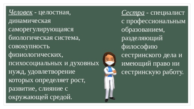 Человек - целостная, динамическая саморегулирующаяся биологическая система, совокупность физиологических, психосоциальных и духовных нужд, удовлетворение которых определяет рост, развитие, слияние с окружающей средой. Сестра - специалист с профессиональным образованием, разделяющий философию сестринского дела и имеющий право ни сестринскую работу. 