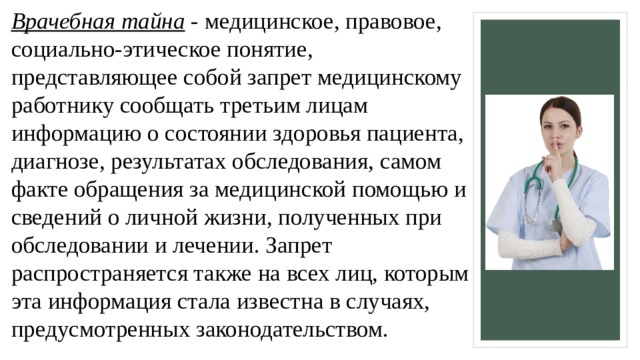 Врачебная тайна  - медицинское, правовое, социально-этическое понятие, представляющее собой запрет медицинскому работнику сообщать третьим лицам информацию о состоянии здоровья пациента, диагнозе, результатах обследования, самом факте обращения за медицинской помощью и сведений о личной жизни, полученных при обследовании и лечении. Запрет распространяется также на всех лиц, которым эта информация стала известна в случаях, предусмотренных законодательством.   