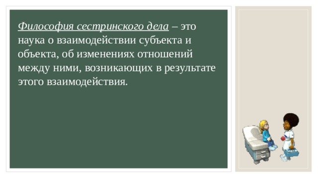 Философия сестринского дела  – это наука о взаимодействии субъекта и объекта, об изменениях отношений между ними, возникающих в результате этого взаимодействия. 