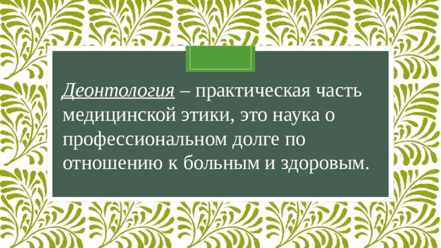 Деонтология  – практическая часть медицинской этики, это наука о профессиональном долге по отношению к больным и здоровым.   
