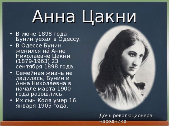 Анна Цакни В июне 1898 года Бунин уехал в Одессу. В Одессе Бунин женился на Анне Николаевне Цакни (1879-1963) 23 сентябpя 1898 года. Семейная жизнь не ладилась, Бунин и Анна Николаевна в начале маpта 1900 года pазошлись. Их сын Коля умеp 16 янваpя 1905 года. Дочь революционера-народника
