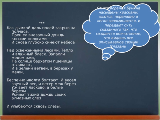 Стихотворения Бунина насыщены красками, льются, переливно и легко запоминаются, и передают суть сказанного так, что создается впечатление, что видишь все описываемое своими глазами *** Как дымкой даль полей закрыв на полчаса,  Прошел внезапный дождь косыми полосами —  И снова глубоко синеют небеса   Над освеженными лесами. Тепло и влажный блеск. Запахли медом ржи,  На солнце бархатом пшеницы отливают,  И в зелени ветвей, в березах у межи,   Беспечно иволги болтают. И весел звучный лес, и ветер меж берез  Уж веет ласково, а белые березы  Роняют тихий дождь своих алмазных слез   И улыбаются сквозь слезы.