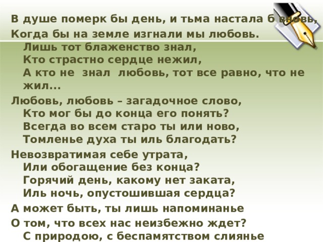 В душе померк бы день, и тьма настала б вновь, Когда бы на земле изгнали мы любовь.  Лишь тот блаженство знал,  Кто страстно сердце нежил,  А кто не знал любовь, тот все равно, что не жил... Любовь, любовь – загадочное слово,  Кто мог бы до конца его понять?  Всегда во всем старо ты или ново,  Томленье духа ты иль благодать? Невозвратимая себе утрата,  Или обогащение без конца?  Горячий день, какому нет заката,  Иль ночь, опустошившая сердца? А может быть, ты лишь напоминанье О том, что всех нас неизбежно ждет?  С природою, с беспамятством слиянье И вечный мировой круговорот? Любовь, любовь, – гласит преданье,  Союз души с душой родной  Их единенье, сочетанье  И роковое их слиянье. И поединок роковой.  И чем одно из них нежнее  В борьбе неравной двух сердец,  Тем неизбежней и вернее,  Любя, страдая, страстно млея,  Оно изноет наконец.  (Р.Рождественский)