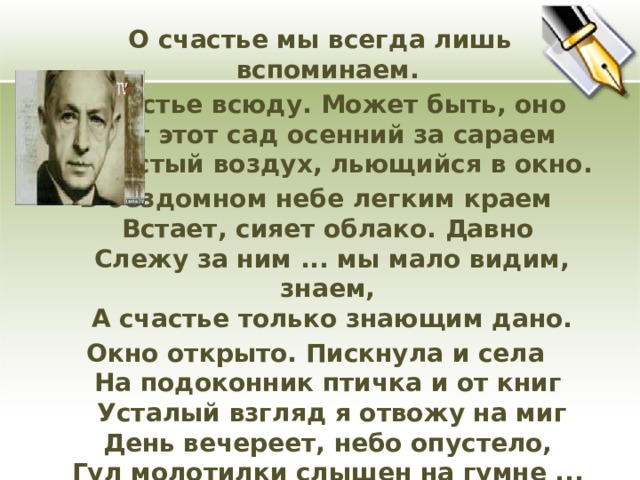 О счастье мы всегда лишь вспоминаем. А счастье всюду. Может быть, оно  Вот этот сад осенний за сараем  И чистый воздух, льющийся в окно. В бездомном небе легким краем  Встает, сияет облако. Давно  Слежу за ним ... мы мало видим, знаем,  А счастье только знающим дано. Окно открыто. Пискнула и села  На подоконник птичка и от книг  Усталый взгляд я отвожу на миг  День вечереет, небо опустело,  Гул молотилки слышен на гумне ...  Я вижу, слышу, счастье. Все во мне. (И.Бунин «Вечер»)