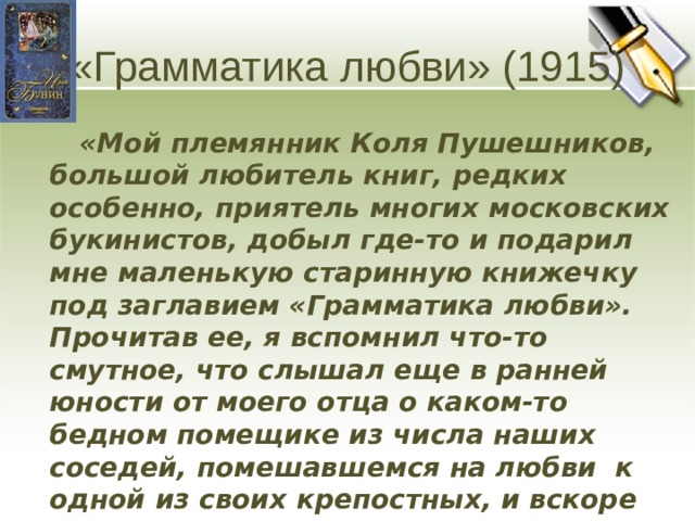 «Грамматика любви» (1915)  «Мой племянник Коля Пушешников, большой любитель книг, редких особенно, приятель многих московских букинистов, добыл где-то и подарил мне маленькую старинную книжечку под заглавием «Грамматика любви». Прочитав ее, я вспомнил что-то смутное, что слышал еще в ранней юности от моего отца о каком-то бедном помещике из числа наших соседей, помешавшемся на любви к одной из своих крепостных, и вскоре выдумал и написал рассказ с заглавием этой книжечки» (И.Бунин) Человек может рассчитывать только на мгновение счастья. Однако это мгновение остается в душе навсегда.