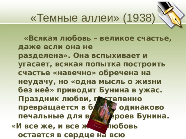 «Темные аллеи» (1938)  «Всякая любовь – великое счастье, даже если она не  разделена». Она вспыхивает и угасает, всякая попытка построить счастье «навечно» обречена на неудачу, но «одна мысль о жизни без неё» приводит Бунина в ужас. Праздник любви, постепенно превращается в будни, одинаково печальные для всех героев Бунина. «И все же, и все же…, любовь остается в сердце на всю  жизнь».