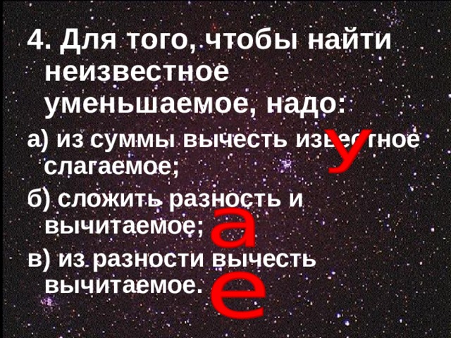 4. Для того, чтобы найти неизвестное уменьшаемое, надо:  а) из суммы вычесть известное слагаемое; б) сложить разность и вычитаемое; в) из разности вычесть вычитаемое.