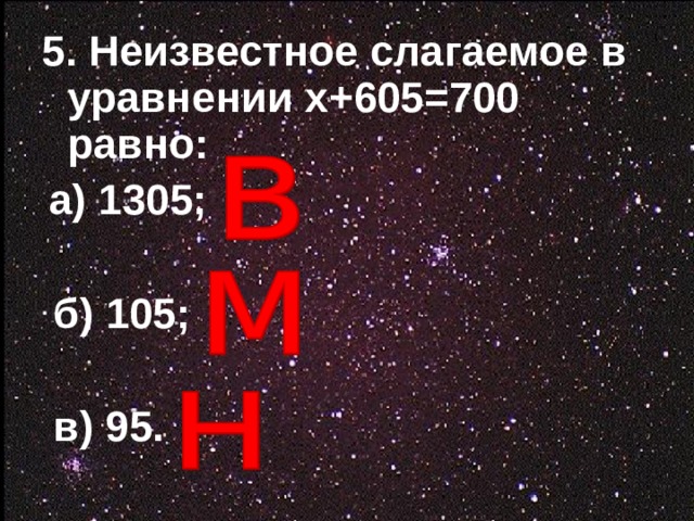 5. Неизвестное слагаемое в уравнении х+605=700 равно:   а) 1305;   б) 105;   в) 95.