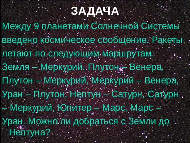 ЗАДАЧА Между 9 планетами Солнечной Системы введено космическое сообщение. Ракеты летают по следующим маршрутам: Земля – Меркурий, Плутон – Венера, Плутон – Меркурий, Меркурий – Венера, Уран – Плутон, Нептун – Сатурн, Сатурн – Меркурий, Юпитер – Марс, Марс – Уран. Можно ли добраться с Земли до Нептуна?