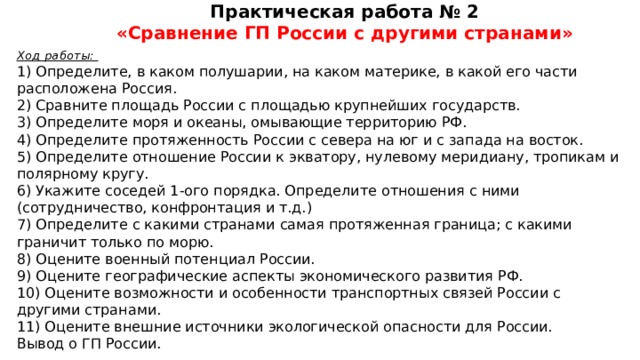 Практическая работа № 2 «Сравнение ГП России с другими странами» Ход работы: 1) Определите, в каком полушарии, на каком материке, в какой его части расположена Россия. 2) Сравните площадь России с площадью крупнейших государств. 3) Определите моря и океаны, омывающие территорию РФ. 4) Определите протяженность России с севера на юг и с запада на восток. 5) Определите отношение России к экватору, нулевому меридиану, тропикам и полярному кругу. 6) Укажите соседей 1-ого порядка. Определите отношения с ними (сотрудничество, конфронтация и т.д.) 7) Определите с какими странами самая протяженная граница; с какими граничит только по морю. 8) Оцените военный потенциал России. 9) Оцените географические аспекты экономического развития РФ. 10) Оцените возможности и особенности транспортных связей России с другими странами. 11) Оцените внешние источники экологической опасности для России. Вывод о ГП России.  