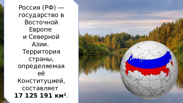 Россия (РФ) ― государство в Восточной Европе  и Северной Азии. Территория страны, определяемая её Конституцией, составляет  17 125 191 км 2 .  2 