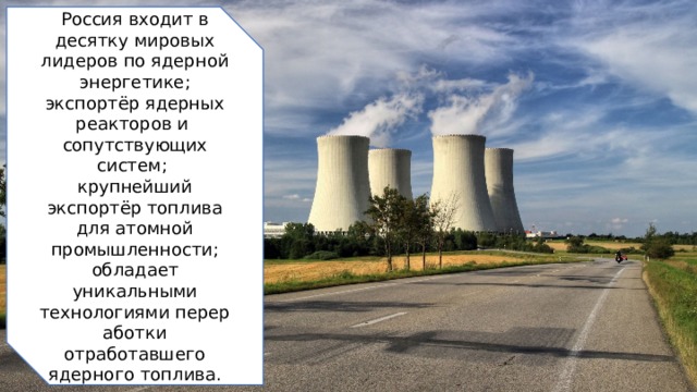 Россия входит в десятку мировых лидеров по ядерной энергетике; экспортёр ядерных реакторов и  сопутствующих систем; крупнейший экспортёр топлива для атомной промышленности; обладает уникальными технологиями переработки отработавшего ядерного топлива. 2 